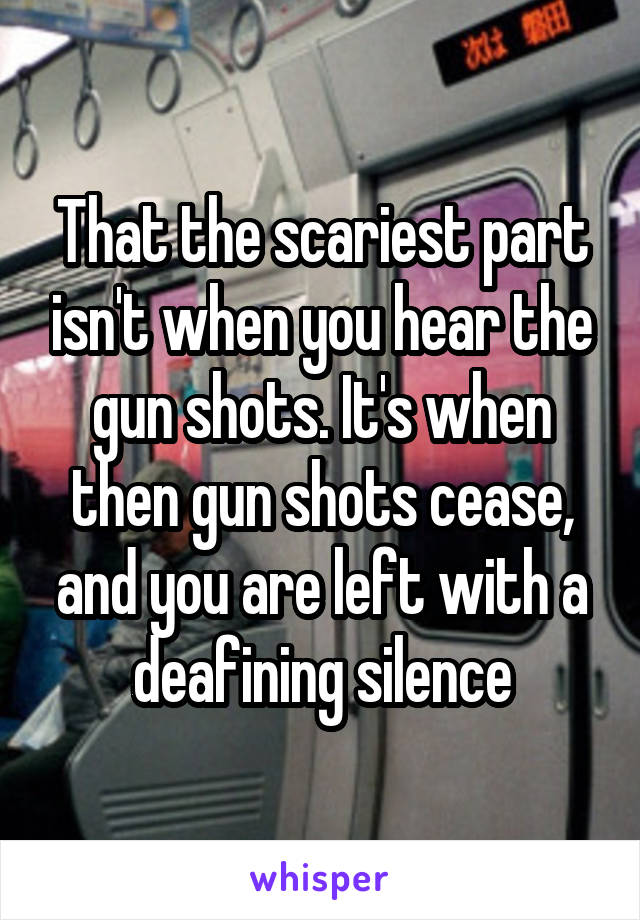 That the scariest part isn't when you hear the gun shots. It's when then gun shots cease, and you are left with a deafining silence