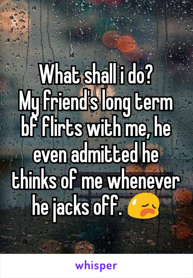 What shall i do?
My friend's long term bf flirts with me, he even admitted he thinks of me whenever he jacks off. 😥