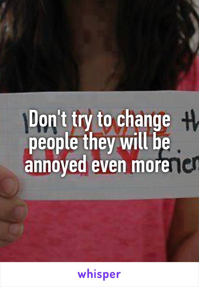 Don't try to change people they will be annoyed even more 