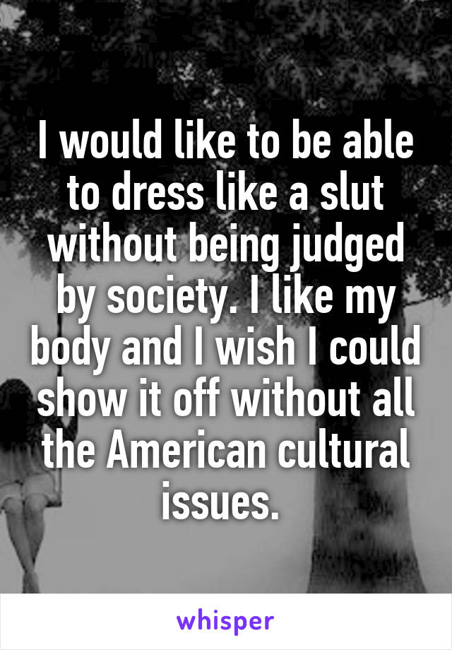 I would like to be able to dress like a slut without being judged by society. I like my body and I wish I could show it off without all the American cultural issues. 