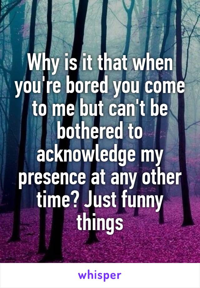 Why is it that when you're bored you come to me but can't be bothered to acknowledge my presence at any other time? Just funny things