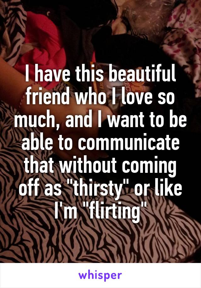 I have this beautiful friend who I love so much, and I want to be able to communicate that without coming off as "thirsty" or like I'm "flirting"