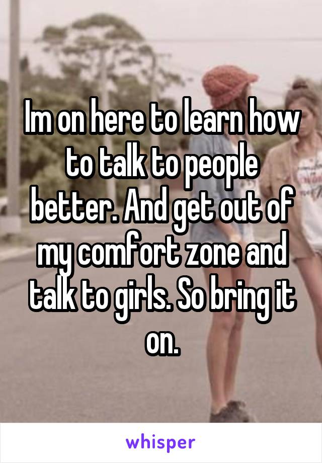 Im on here to learn how to talk to people better. And get out of my comfort zone and talk to girls. So bring it on.