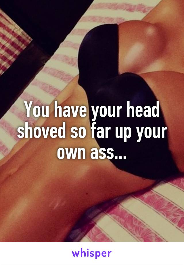 You have your head shoved so far up your own ass...