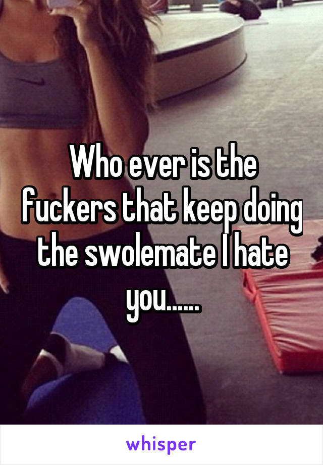 Who ever is the fuckers that keep doing the swolemate I hate you......