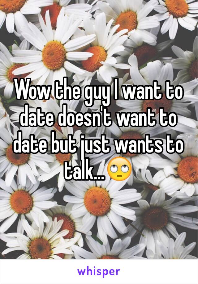 Wow the guy I want to date doesn't want to date but just wants to talk...🙄