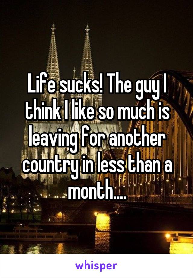 Life sucks! The guy I think I like so much is leaving for another country in less than a month....