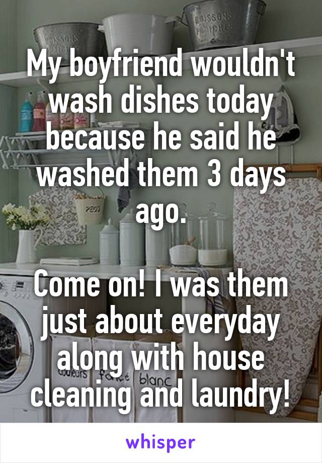 My boyfriend wouldn't wash dishes today because he said he washed them 3 days ago.

Come on! I was them just about everyday along with house cleaning and laundry!