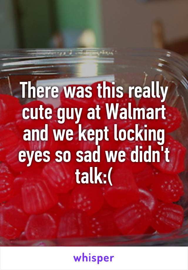 There was this really cute guy at Walmart and we kept locking eyes so sad we didn't talk:(