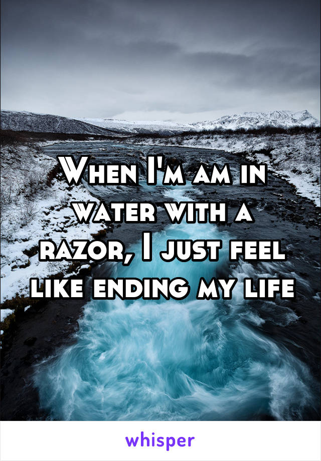 When I'm am in water with a razor, I just feel like ending my life