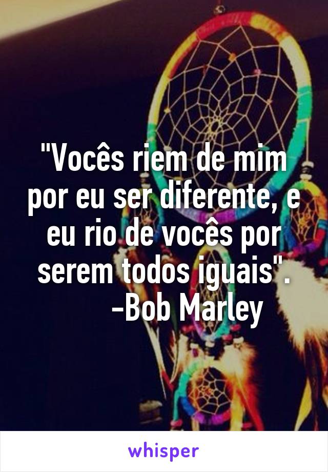 "Vocês riem de mim por eu ser diferente, e eu rio de vocês por serem todos iguais".
      -Bob Marley