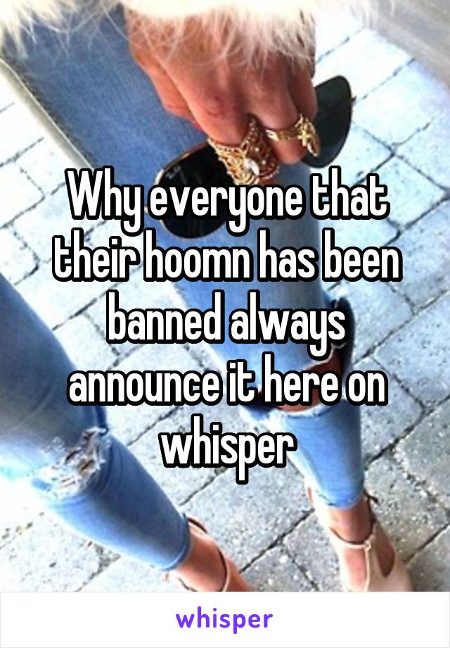 Why everyone that their hoomn has been banned always announce it here on whisper