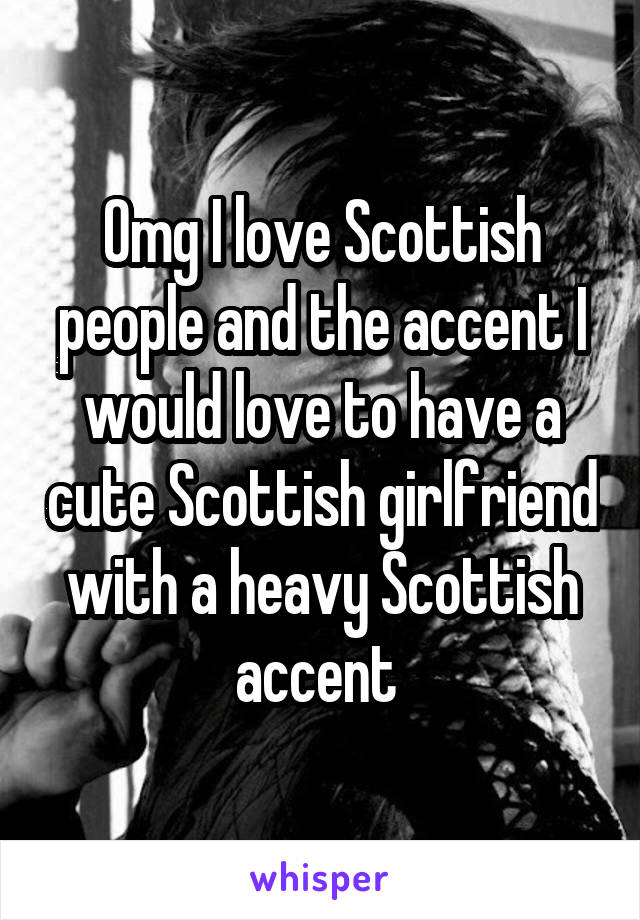 Omg I love Scottish people and the accent I would love to have a cute Scottish girlfriend with a heavy Scottish accent 