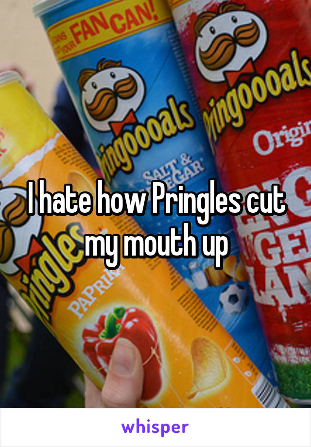 I hate how Pringles cut my mouth up