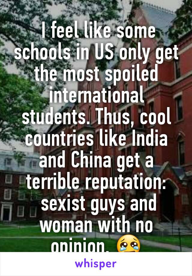  I feel like some schools in US only get the most spoiled international students. Thus, cool countries like India and China get a terrible reputation:
 sexist guys and woman with no opinion. 😢