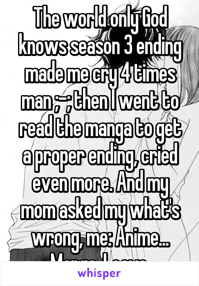 The world only God knows season 3 ending made me cry 4 times man ;-; then I went to read the manga to get a proper ending, cried even more. And my mom asked my what's wrong, me: Anime... Manga. Leave.