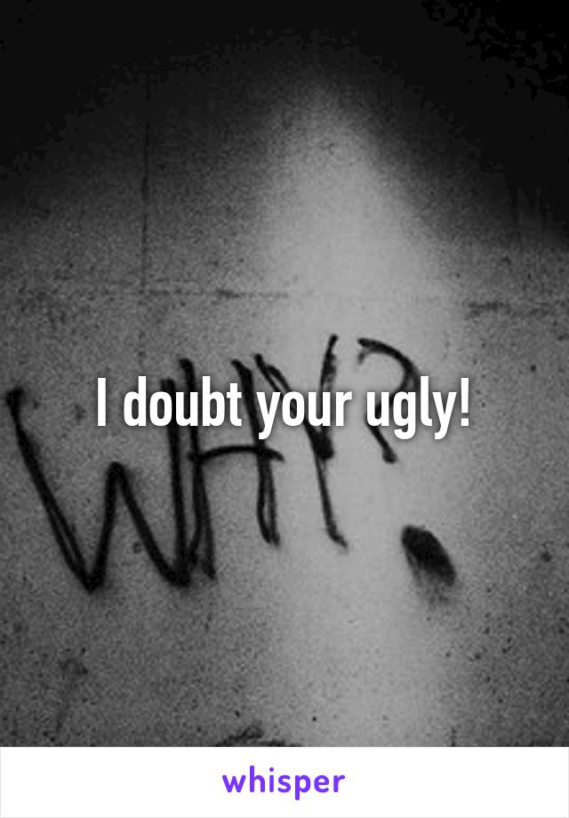 I doubt your ugly!