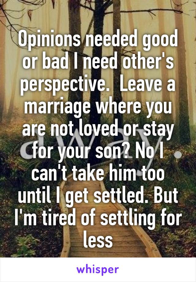 Opinions needed good or bad I need other's perspective.  Leave a marriage where you are not loved or stay for your son? No I can't take him too until I get settled. But I'm tired of settling for less