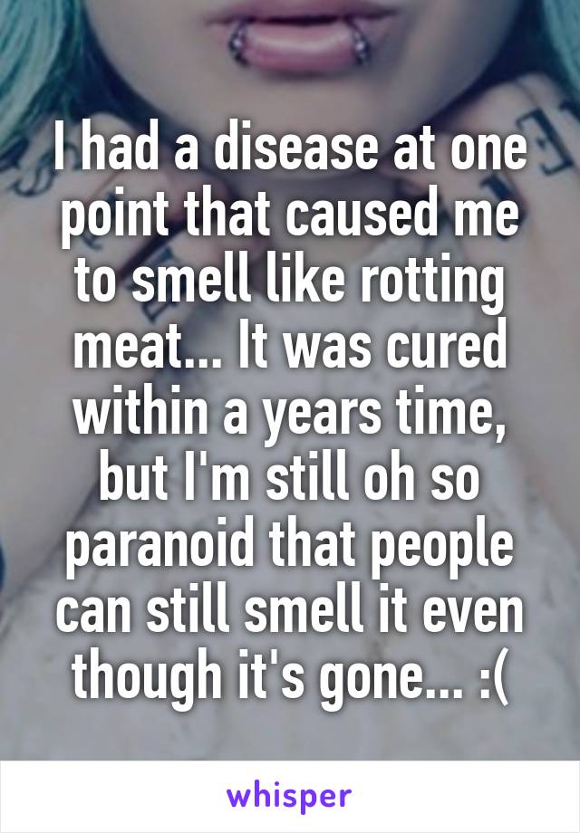 I had a disease at one point that caused me to smell like rotting meat... It was cured within a years time, but I'm still oh so paranoid that people can still smell it even though it's gone... :(