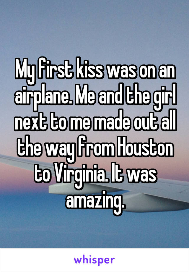 My first kiss was on an airplane. Me and the girl next to me made out all the way from Houston to Virginia. It was amazing.