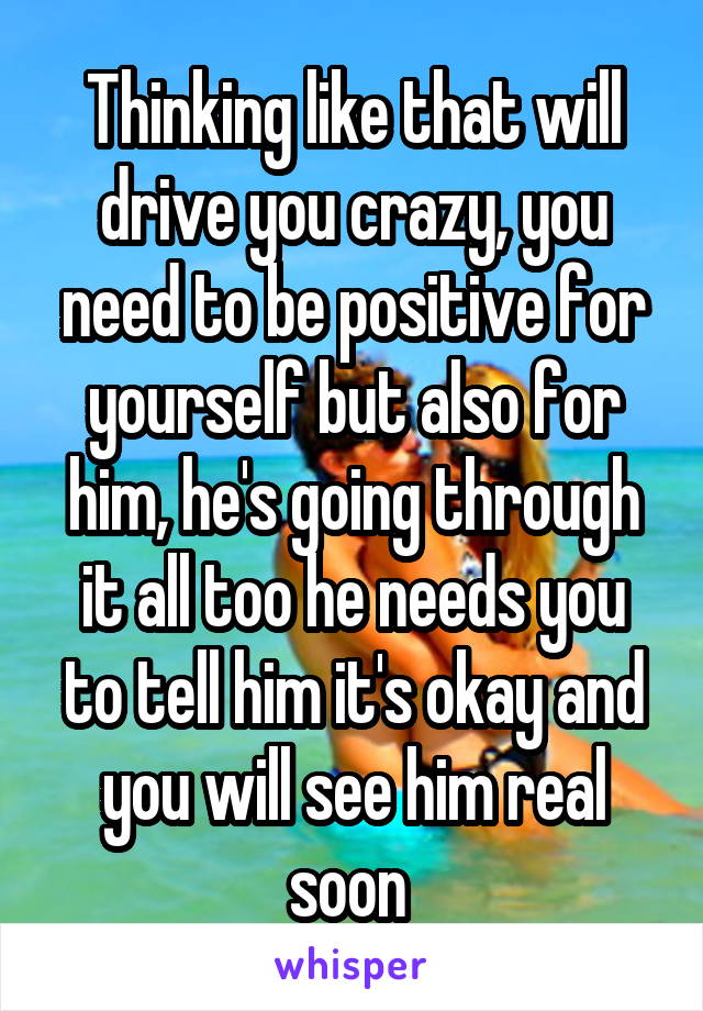 Thinking like that will drive you crazy, you need to be positive for yourself but also for him, he's going through it all too he needs you to tell him it's okay and you will see him real soon 