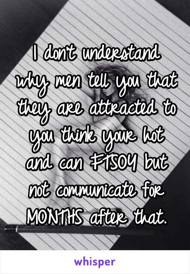 I don't understand why men tell you that they are attracted to you think your hot and can FTSOY but not communicate for MONTHS after that.