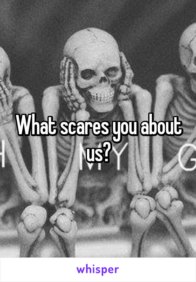 What scares you about us?