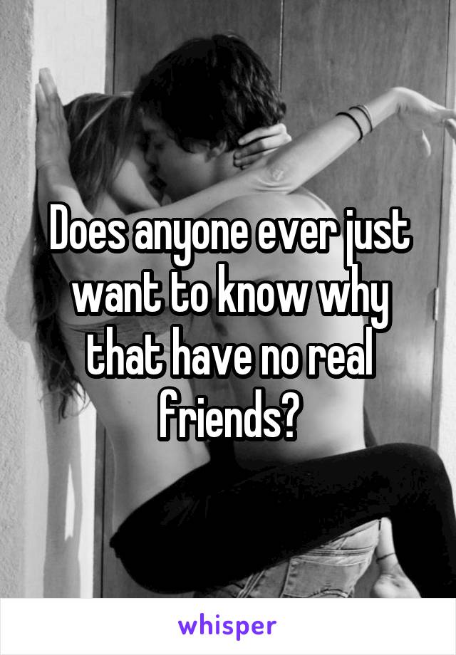 Does anyone ever just want to know why that have no real friends?