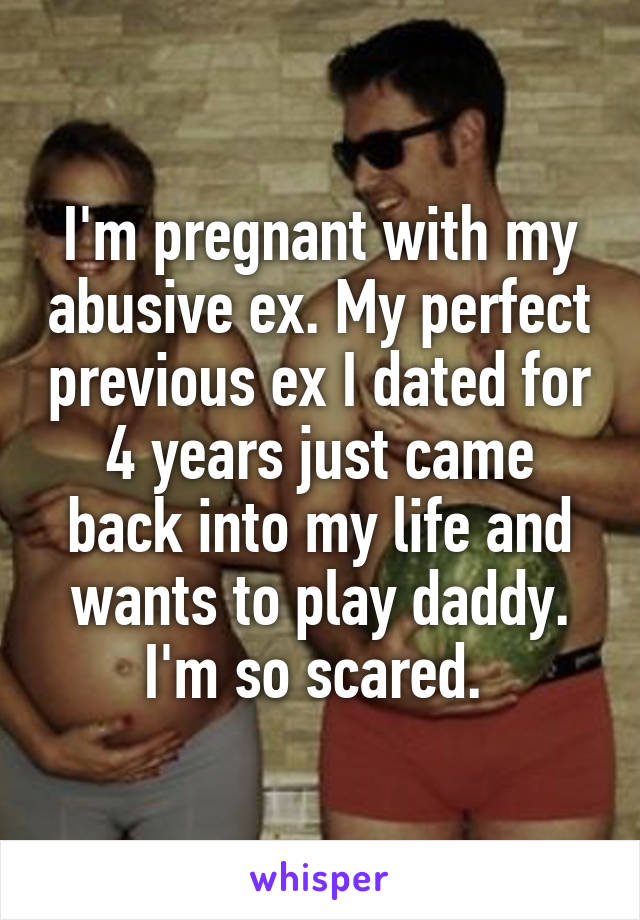 I'm pregnant with my abusive ex. My perfect previous ex I dated for 4 years just came back into my life and wants to play daddy. I'm so scared. 