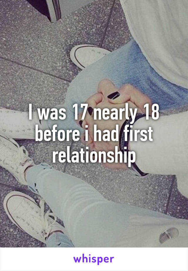 I was 17 nearly 18 before i had first relationship