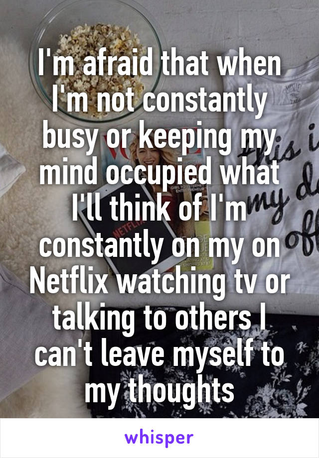 I'm afraid that when I'm not constantly busy or keeping my mind occupied what I'll think of I'm constantly on my on Netflix watching tv or talking to others I can't leave myself to my thoughts