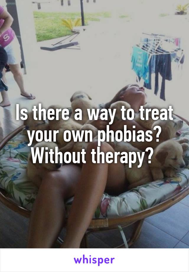 Is there a way to treat your own phobias? Without therapy? 