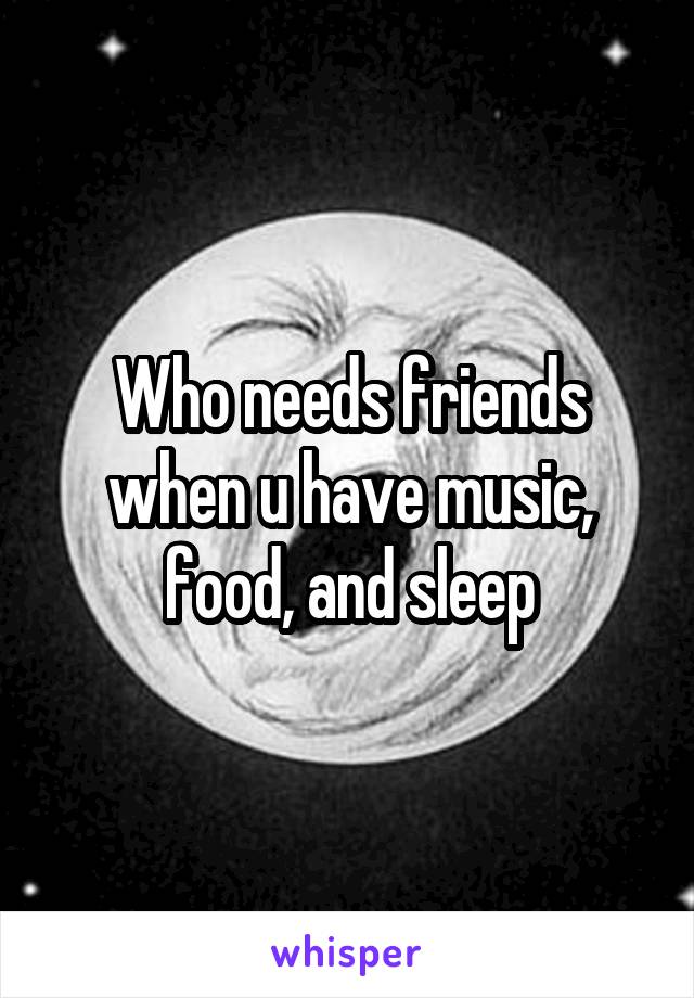 Who needs friends when u have music, food, and sleep