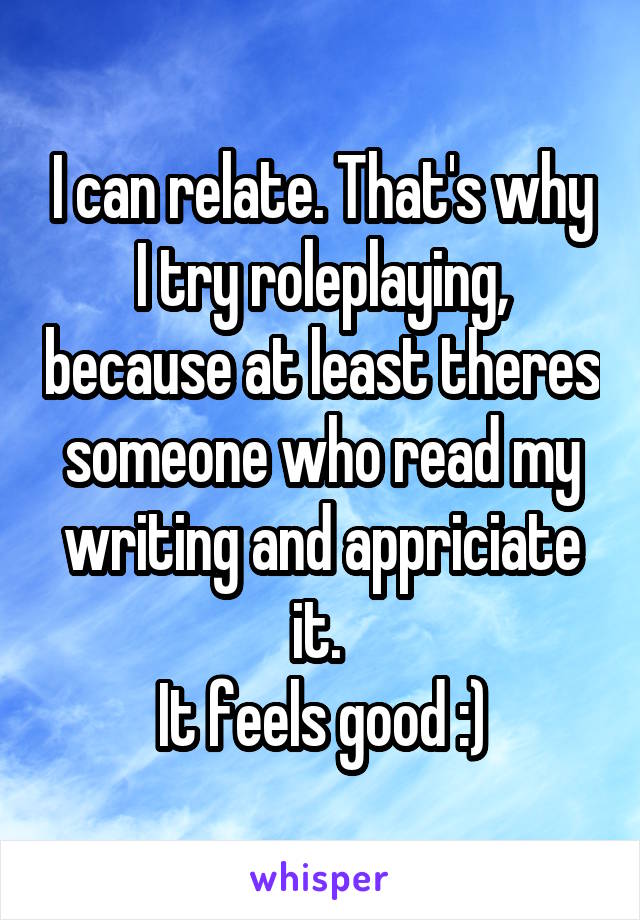 I can relate. That's why I try roleplaying, because at least theres someone who read my writing and appriciate it. 
It feels good :)