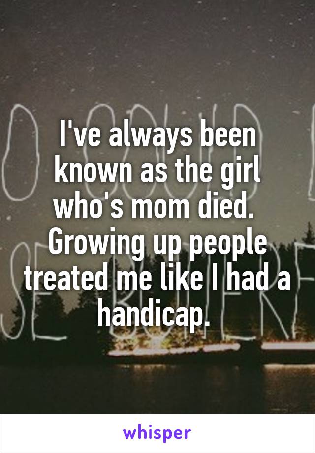 I've always been known as the girl who's mom died. 
Growing up people treated me like I had a handicap. 