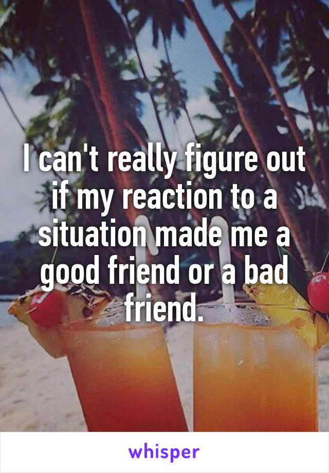 I can't really figure out if my reaction to a situation made me a good friend or a bad friend.