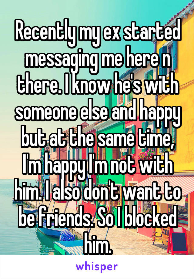 Recently my ex started messaging me here n there. I know he's with someone else and happy but at the same time, I'm happy I'm not with him. I also don't want to be friends. So I blocked him.