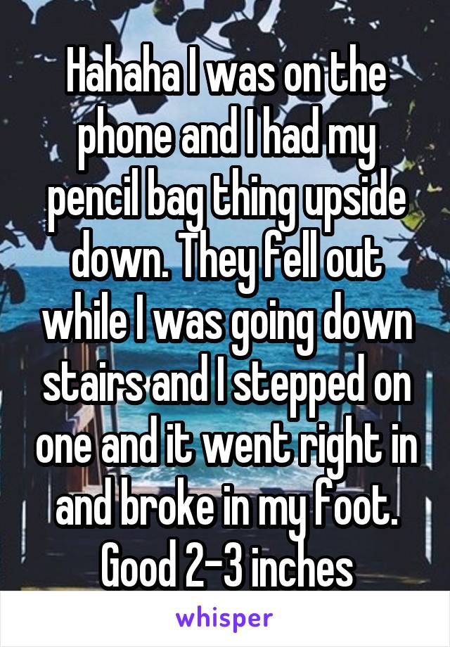 Hahaha I was on the phone and I had my pencil bag thing upside down. They fell out while I was going down stairs and I stepped on one and it went right in and broke in my foot. Good 2-3 inches