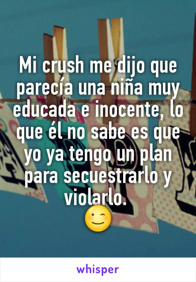 Mi crush me dijo que parecía una niña muy educada e inocente, lo que él no sabe es que yo ya tengo un plan para secuestrarlo y violarlo. 
😉