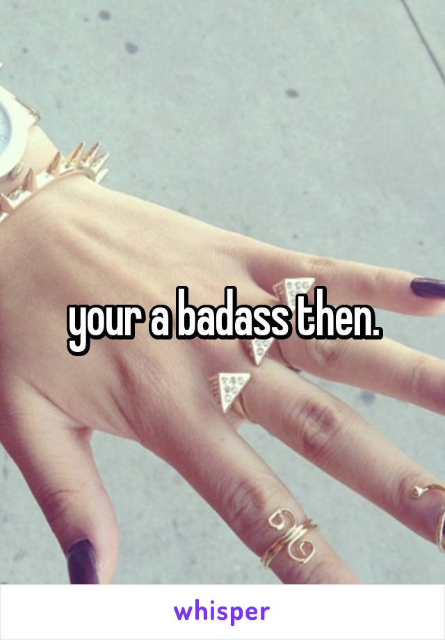 your a badass then.