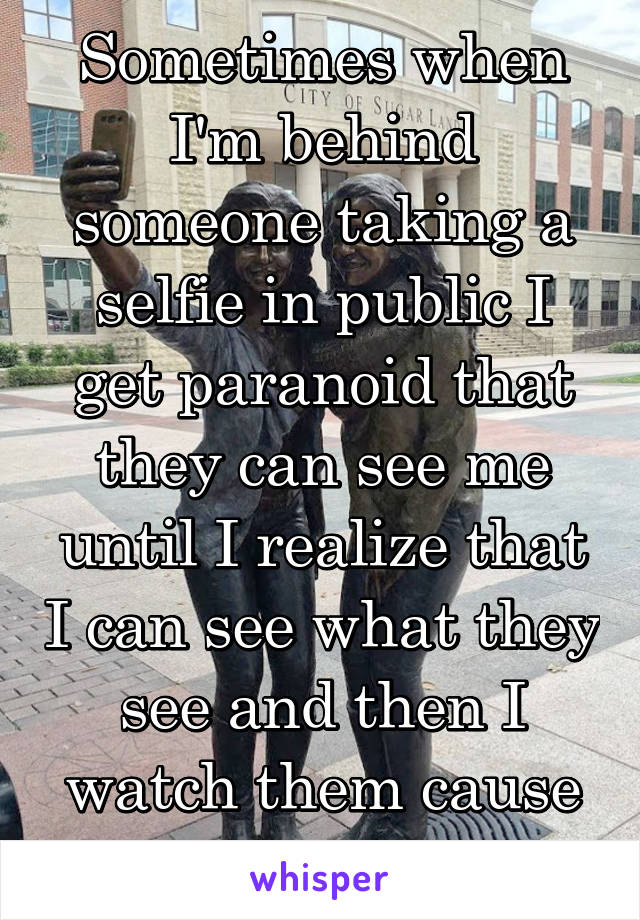 Sometimes when I'm behind someone taking a selfie in public I get paranoid that they can see me until I realize that I can see what they see and then I watch them cause it's hilarious