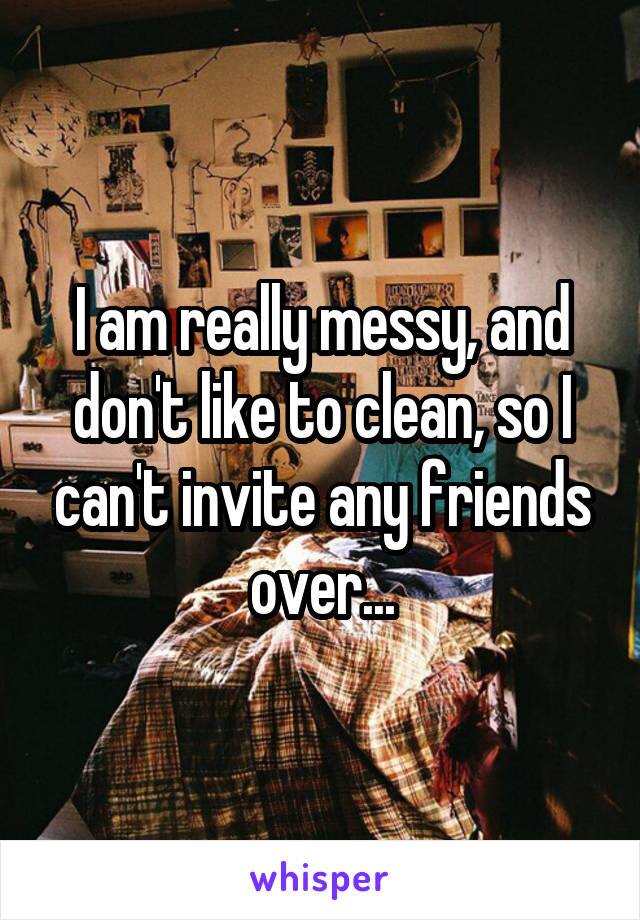 I am really messy, and don't like to clean, so I can't invite any friends over...