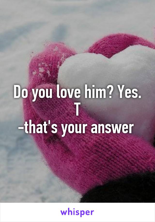 Do you love him? Yes. T
-that's your answer 