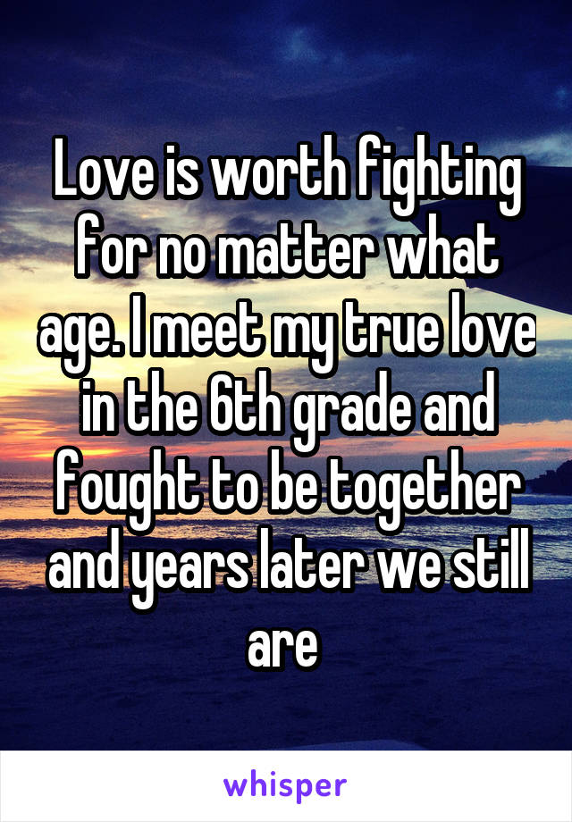 Love is worth fighting for no matter what age. I meet my true love in the 6th grade and fought to be together and years later we still are 