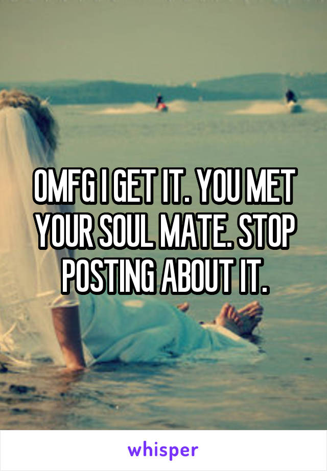 OMFG I GET IT. YOU MET YOUR SOUL MATE. STOP POSTING ABOUT IT.