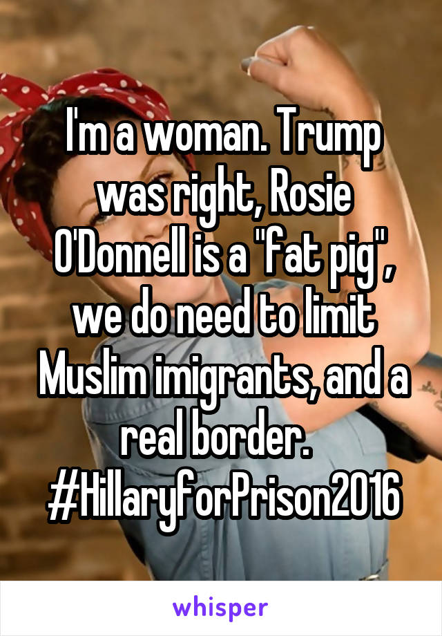 I'm a woman. Trump was right, Rosie O'Donnell is a "fat pig", we do need to limit Muslim imigrants, and a real border.   #HillaryforPrison2016