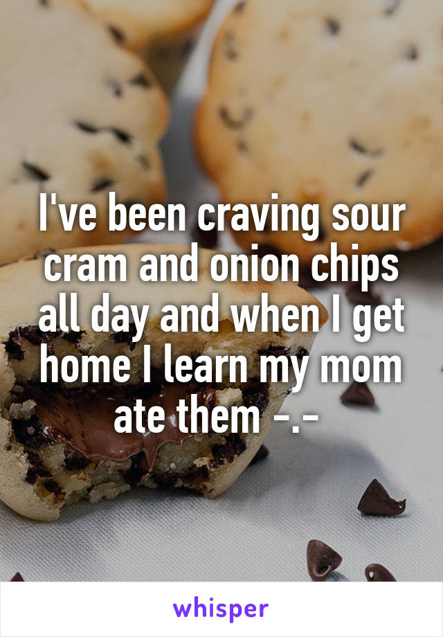 I've been craving sour cram and onion chips all day and when I get home I learn my mom ate them -.- 