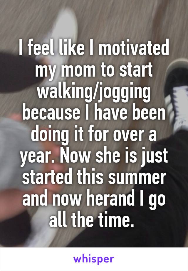 I feel like I motivated my mom to start walking/jogging because I have been doing it for over a year. Now she is just started this summer and now herand I go all the time. 