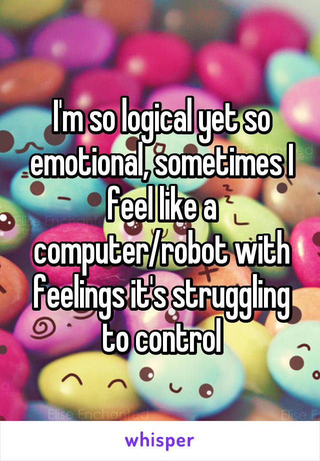 I'm so logical yet so emotional, sometimes I feel like a computer/robot with feelings it's struggling to control