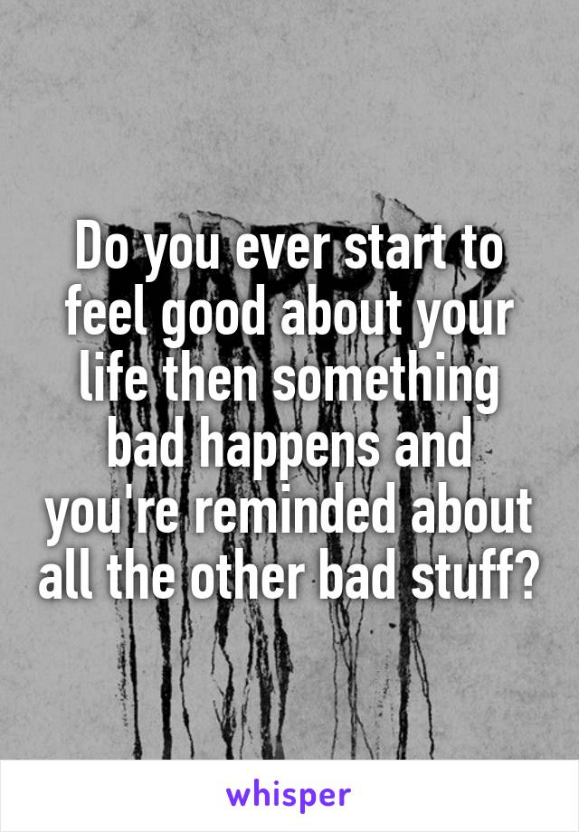 Do you ever start to feel good about your life then something bad happens and you're reminded about all the other bad stuff?